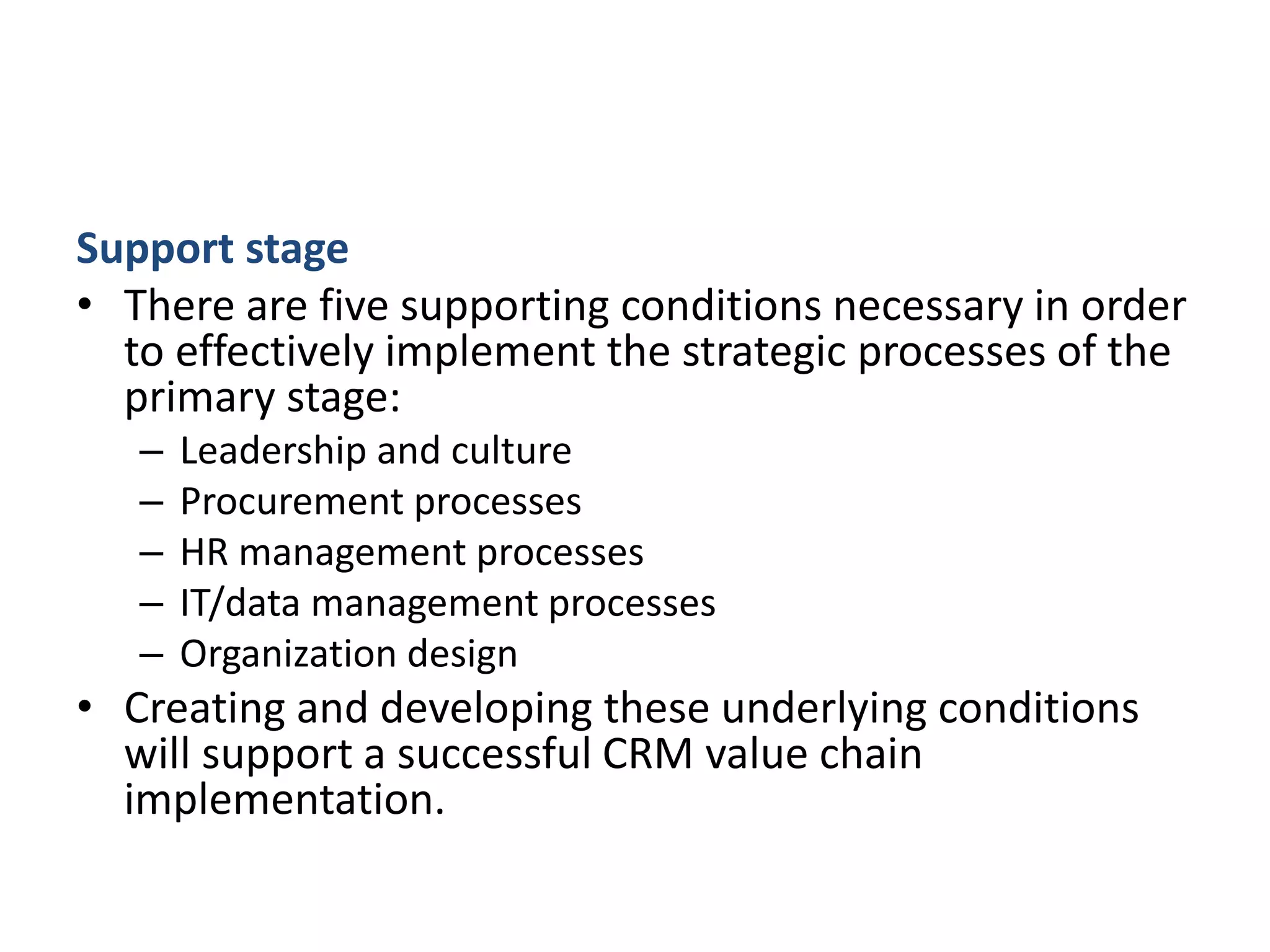 Support stage
• There are five supporting conditions necessary in order
to effectively implement the strategic processes of the
primary stage:
– Leadership and culture
– Procurement processes
– HR management processes
– IT/data management processes
– Organization design
• Creating and developing these underlying conditions
will support a successful CRM value chain
implementation.
 