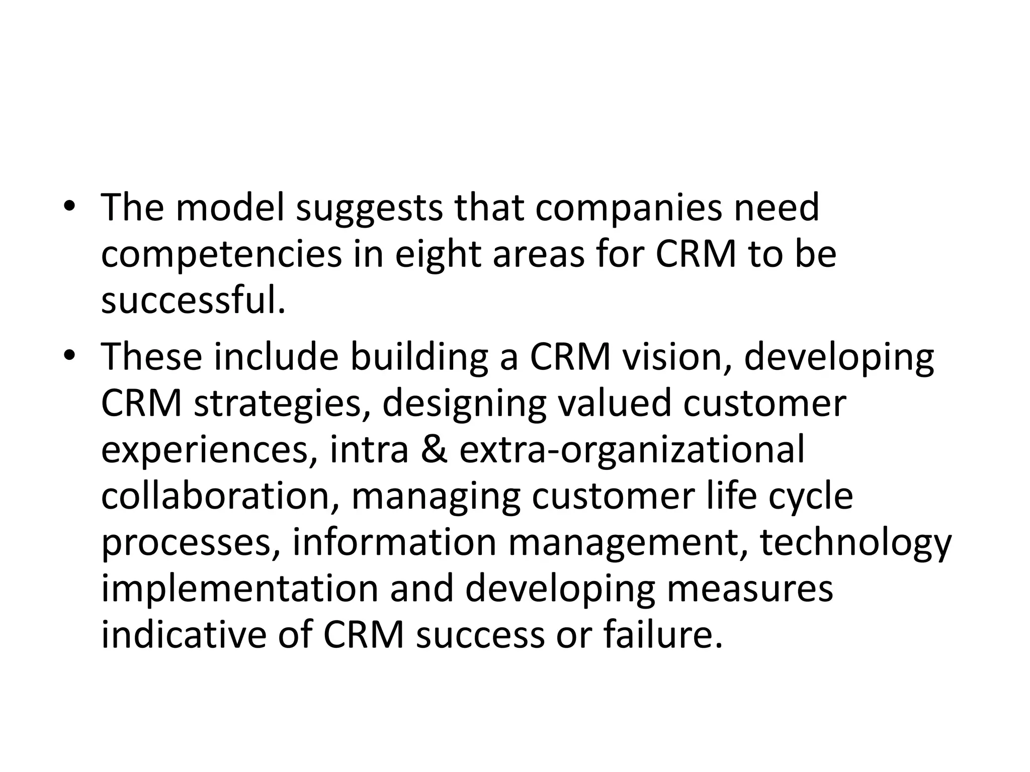 • The model suggests that companies need
competencies in eight areas for CRM to be
successful.
• These include building a CRM vision, developing
CRM strategies, designing valued customer
experiences, intra & extra-organizational
collaboration, managing customer life cycle
processes, information management, technology
implementation and developing measures
indicative of CRM success or failure.
 