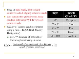  Used in hard rocks, firm to hard
cohesive soils & slightly cohesive sands
 Not suitable for gravelly soils, loose
sands & silts below WT & very soft
cohesive soils.
 Quality of sample can be estimated
using a ratio – RQD (Rock Quality
Designation)
 RQD = measure of amount of
fracturing/weathering in rocks
42
RQD ROCK
QUALITY
<25 Very poor
25 – 50 Poor
50 – 75 Fair
75 – 90 Good
90 – 100 Excellent
 