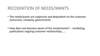 RECOGNITION OF NEEDS/WANTS
• The needs/wants are subjective and dependent on the customer
(consumer, company, government)
• How does one become aware of the needs/wants? - marketing,
publications ongoing customer relationships, ...
 