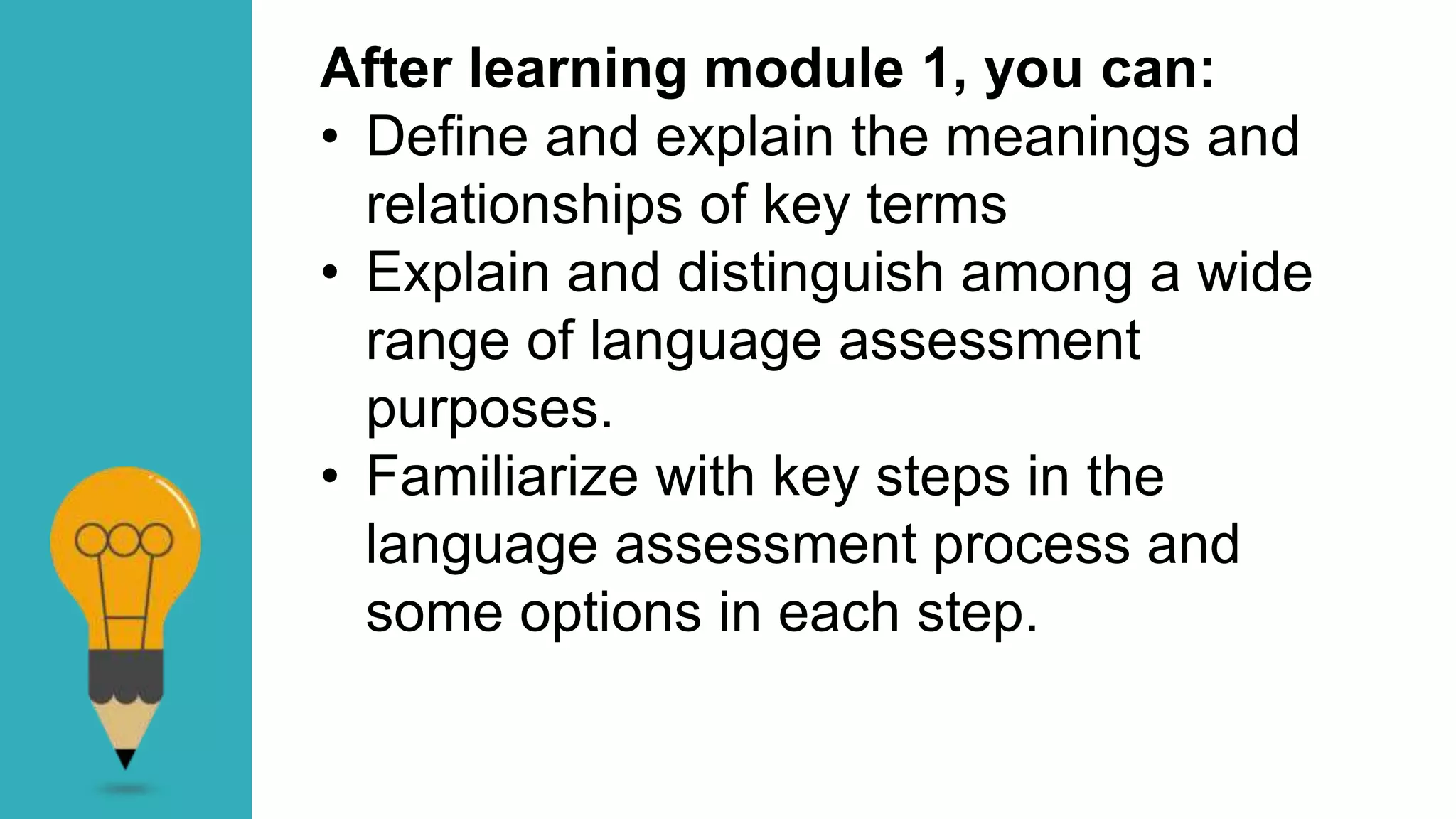 After learning module 1, you can:
• Define and explain the meanings and
relationships of key terms
• Explain and distinguish among a wide
range of language assessment
purposes.
• Familiarize with key steps in the
language assessment process and
some options in each step.
 