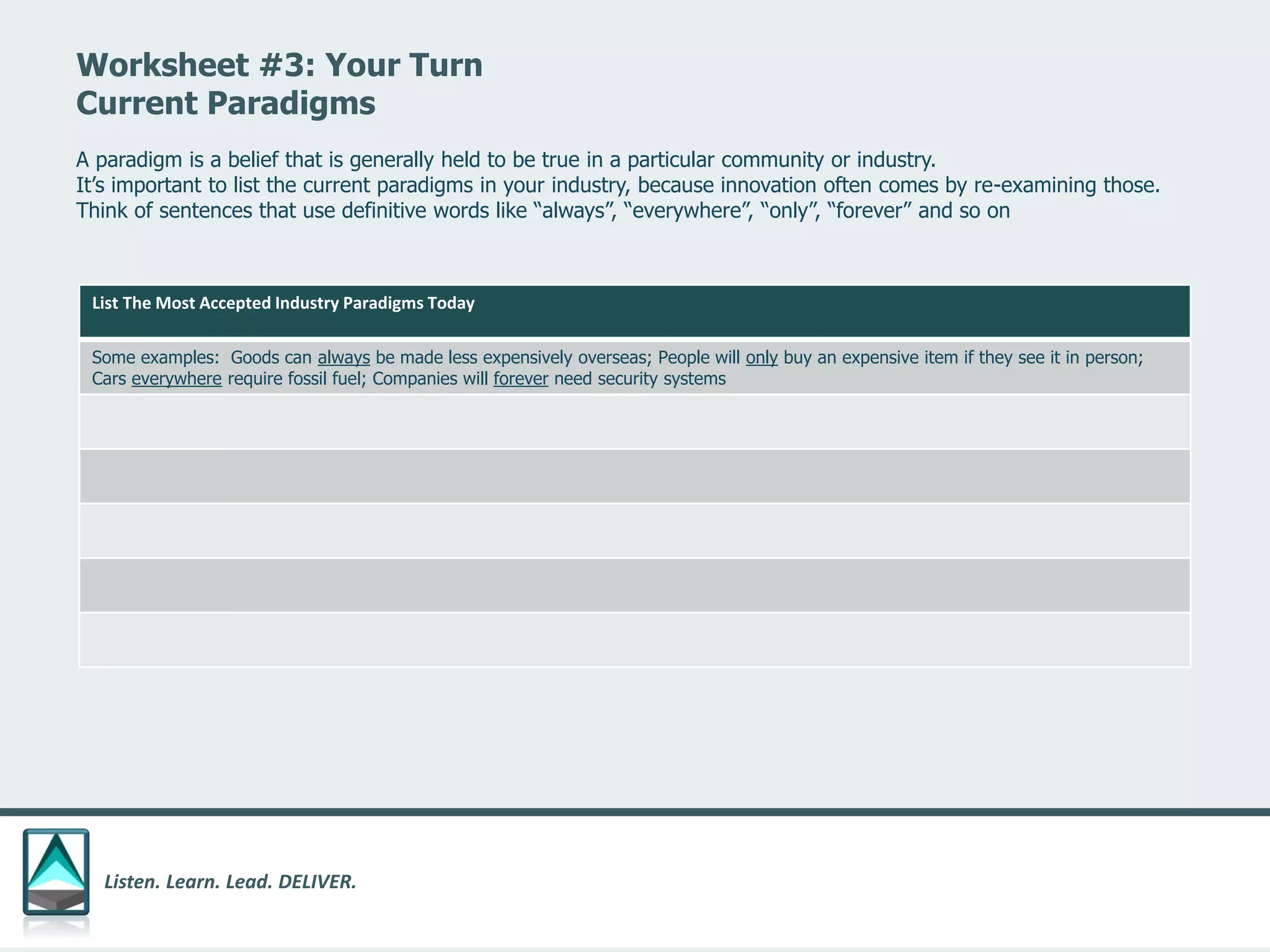 Listen. Learn. Lead. DELIVER.
Worksheet #3: Your Turn
Current Paradigms
List The Most Accepted Industry Paradigms Today
Some examples: Goods can always be made less expensively overseas; People will only buy an expensive item if they see it in person;
Cars everywhere require fossil fuel; Companies will forever need security systems
A paradigm is a belief that is generally held to be true in a particular community or industry.
It’s important to list the current paradigms in your industry, because innovation often comes by re-examining those.
Think of sentences that use definitive words like “always”, “everywhere”, “only”, “forever” and so on
 