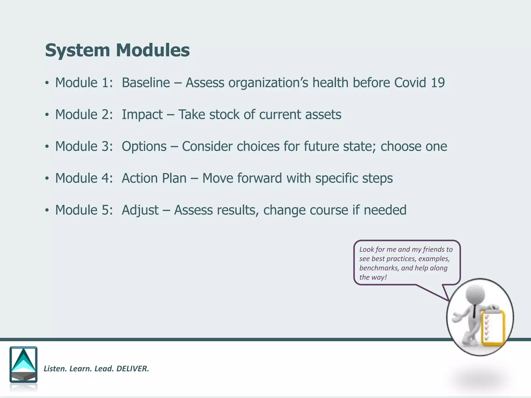 Listen. Learn. Lead. DELIVER.
System Modules
• Module 1: Baseline – Assess organization’s health before Covid 19
• Module 2: Impact – Take stock of current assets
• Module 3: Options – Consider choices for future state; choose one
• Module 4: Action Plan – Move forward with specific steps
• Module 5: Adjust – Assess results, change course if needed
Look for me and my friends to
see best practices, examples,
benchmarks, and help along
the way!
 