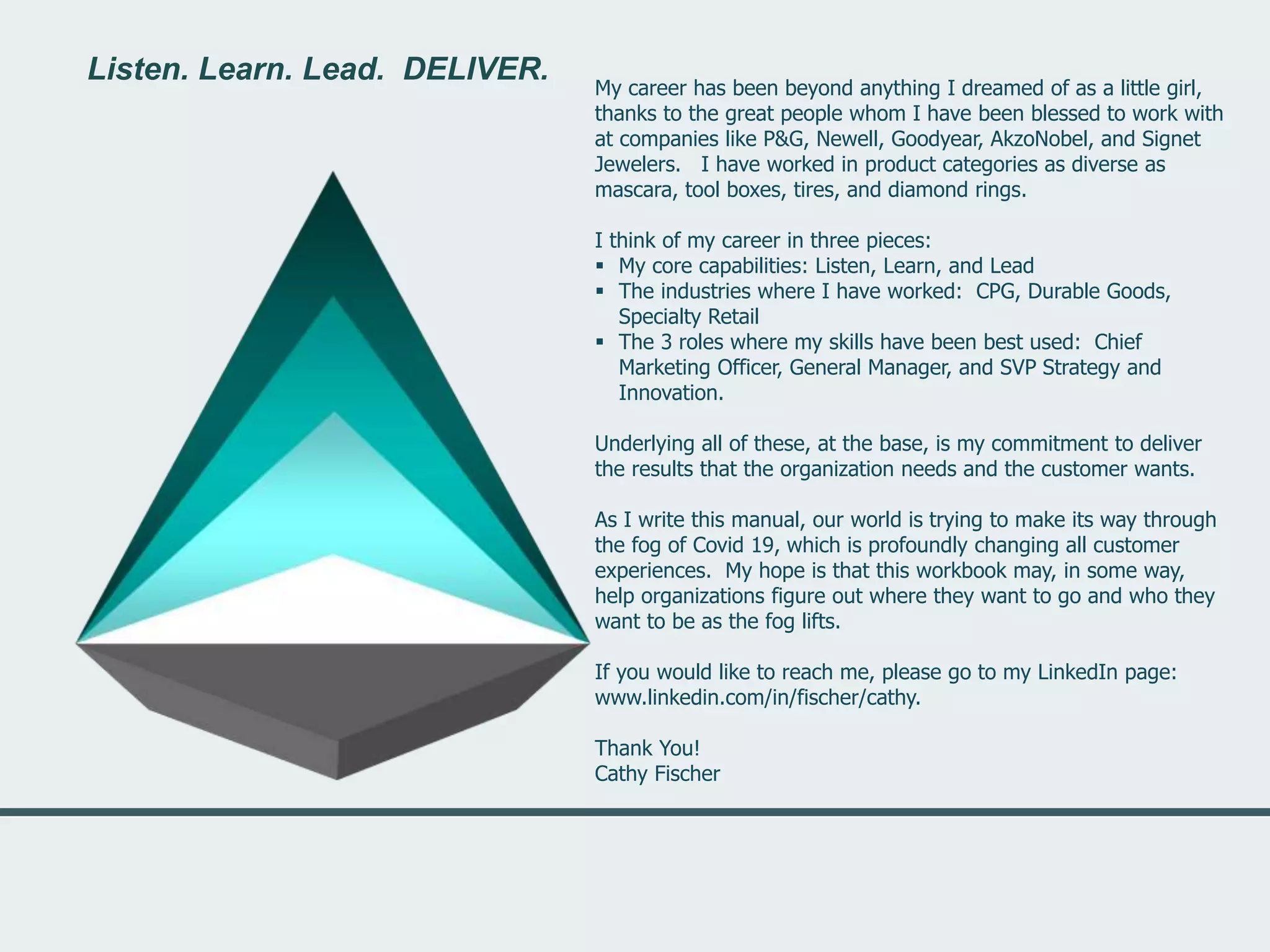 Listen. Learn. Lead. DELIVER.
My career has been beyond anything I dreamed of as a little girl,
thanks to the great people whom I have been blessed to work with
at companies like P&G, Newell, Goodyear, AkzoNobel, and Signet
Jewelers. I have worked in product categories as diverse as
mascara, tool boxes, tires, and diamond rings.
I think of my career in three pieces:
 My core capabilities: Listen, Learn, and Lead
 The industries where I have worked: CPG, Durable Goods,
Specialty Retail
 The 3 roles where my skills have been best used: Chief
Marketing Officer, General Manager, and SVP Strategy and
Innovation.
Underlying all of these, at the base, is my commitment to deliver
the results that the organization needs and the customer wants.
As I write this manual, our world is trying to make its way through
the fog of Covid 19, which is profoundly changing all customer
experiences. My hope is that this workbook may, in some way,
help organizations figure out where they want to go and who they
want to be as the fog lifts.
If you would like to reach me, please go to my LinkedIn page:
www.linkedin.com/in/fischer/cathy.
Thank You!
Cathy Fischer
Listen. Learn. Lead. DELIVER.
 