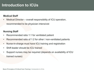 Components of the Gradian CCV SystemIntroduction to ICUs
Medical Staff
• Medical Director – overall responsibility of ICU operation,
recommended to be physician intensivist
Nursing Staff
• Recommended ratio 1:1 for ventilated patient
• Recommended ratio of 1:2 for other / non-ventilated patients
• Nurse-in-charge must have ICU training and registration
• Shift leader should be ICU trained
• Support nurses may be required (depends on availability of ICU
trained nurses)
Basic Principles of Critical Care Training I Introduction to ICUs
 
