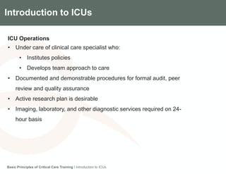 Components of the Gradian CCV SystemIntroduction to ICUs
ICU Operations
• Under care of clinical care specialist who:
• Institutes policies
• Develops team approach to care
• Documented and demonstrable procedures for formal audit, peer
review and quality assurance
• Active research plan is desirable
• Imaging, laboratory, and other diagnostic services required on 24-
hour basis
Basic Principles of Critical Care Training I Introduction to ICUs
 