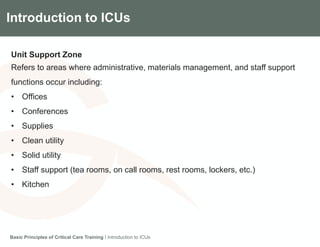 Components of the Gradian CCV SystemIntroduction to ICUs
Unit Support Zone
Refers to areas where administrative, materials management, and staff support
functions occur including:
• Offices
• Conferences
• Supplies
• Clean utility
• Solid utility
• Staff support (tea rooms, on call rooms, rest rooms, lockers, etc.)
• Kitchen
Basic Principles of Critical Care Training I Introduction to ICUs
 