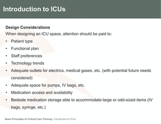 Introduction to ICUs
Design Considerations
When designing an ICU space, attention should be paid to:
• Patient type
• Functional plan
• Staff preferences
• Technology trends
• Adequate outlets for electrics, medical gases, etc. (with potential future needs
considered)
• Adequate space for pumps, IV bags, etc.
• Medication access and availability
• Bedside medication storage able to accommodate large or odd-sized items (IV
bags, syringe, etc.)
Basic Principles of Critical Care Training I Introduction to ICUs
 