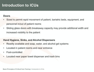 Introduction to ICUs
Doors
• Sized to permit rapid movement of patient, bariatric beds, equipment, and
personnel in/out of patient rooms
• Sliding glass doors with breakaway capacity may provide additional width and
increased visibility to the patient
Hand Hygiene, Sinks, and Alcohol Dispensers
• Readily available and soap, water, and alcohol gel systems
• Located in patient rooms and near entrance
• Foot-controlled
• Located near paper towel dispenser and trash bins
Basic Principles of Critical Care Training I Introduction to ICUs
 