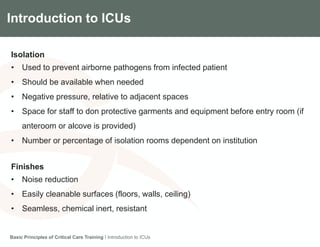 Introduction to ICUs
Isolation
• Used to prevent airborne pathogens from infected patient
• Should be available when needed
• Negative pressure, relative to adjacent spaces
• Space for staff to don protective garments and equipment before entry room (if
anteroom or alcove is provided)
• Number or percentage of isolation rooms dependent on institution
Finishes
• Noise reduction
• Easily cleanable surfaces (floors, walls, ceiling)
• Seamless, chemical inert, resistant
Basic Principles of Critical Care Training I Introduction to ICUs
 