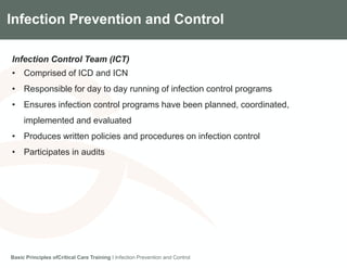 Components of the Gradian CCV SystemInfection Prevention and Control
Infection Control Team (ICT)
• Comprised of ICD and ICN
• Responsible for day to day running of infection control programs
• Ensures infection control programs have been planned, coordinated,
implemented and evaluated
• Produces written policies and procedures on infection control
• Participates in audits
Basic Principles ofCritical Care Training I Infection Prevention and Control
 