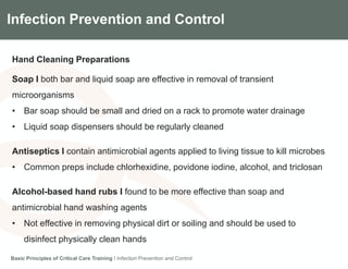 Components of the Gradian CCV SystemInfection Prevention and Control
Hand Cleaning Preparations
Soap I both bar and liquid soap are effective in removal of transient
microorganisms
• Bar soap should be small and dried on a rack to promote water drainage
• Liquid soap dispensers should be regularly cleaned
Antiseptics I contain antimicrobial agents applied to living tissue to kill microbes
• Common preps include chlorhexidine, povidone iodine, alcohol, and triclosan
Alcohol-based hand rubs I found to be more effective than soap and
antimicrobial hand washing agents
• Not effective in removing physical dirt or soiling and should be used to
disinfect physically clean hands
Basic Principles of Critical Care Training I Infection Prevention and Control
 