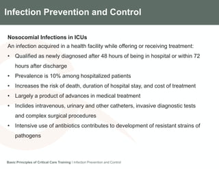 Components of the Gradian CCV SystemInfection Prevention and Control
Nosocomial Infections in ICUs
An infection acquired in a health facility while offering or receiving treatment:
• Qualified as newly diagnosed after 48 hours of being in hospital or within 72
hours after discharge
• Prevalence is 10% among hospitalized patients
• Increases the risk of death, duration of hospital stay, and cost of treatment
• Largely a product of advances in medical treatment
• Inclides intravenous, urinary and other catheters, invasive diagnostic tests
and complex surgical procedures
• Intensive use of antibiotics contributes to development of resistant strains of
pathogens
Basic Principles of Critical Care Training I Infection Prevention and Control
 