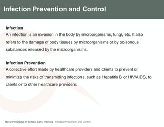 Components of the Gradian CCV SystemInfection Prevention and Control
Infection
An infection is an invasion in the body by microorganisms, fungi, etc. It also
refers to the damage of body tissues by microorganisms or by poisonous
substances released by the microorganisms.
Infection Prevention
A collective effort made by healthcare providers and clients to prevent or
minimize the risks of transmitting infections, such as Hepatitis B or HIV/AIDS, to
clients or to other healthcare providers.
Basic Principles of Critical Care Training I Infection Prevention and Control
 
