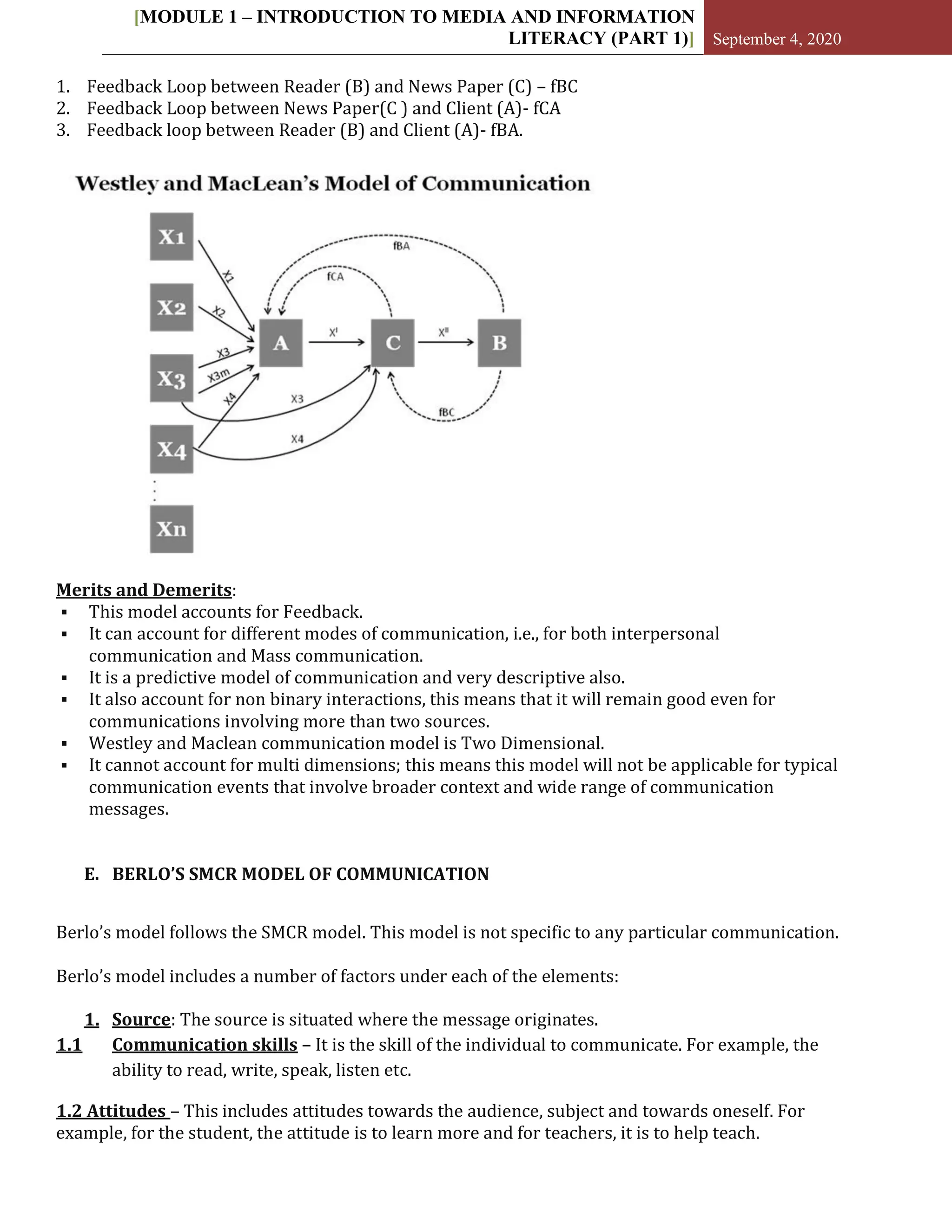 [MODULE 1 – INTRODUCTION TO MEDIA AND INFORMATION
LITERACY (PART 1)] September 4, 2020
1. Feedback Loop between Reader (B) and News Paper (C) – fBC
2. Feedback Loop between News Paper(C ) and Client (A)- fCA
3. Feedback loop between Reader (B) and Client (A)- fBA.
Merits and Demerits:
 This model accounts for Feedback.
 It can account for different modes of communication, i.e., for both interpersonal
communication and Mass communication.
 It is a predictive model of communication and very descriptive also.
 It also account for non binary interactions, this means that it will remain good even for
communications involving more than two sources.
 Westley and Maclean communication model is Two Dimensional.
 It cannot account for multi dimensions; this means this model will not be applicable for typical
communication events that involve broader context and wide range of communication
messages.
E. BERLO’S SMCR MODEL OF COMMUNICATION
Berlo’s model follows the SMCR model. This model is not specific to any particular communication.
Berlo’s model includes a number of factors under each of the elements:
1. Source: The source is situated where the message originates.
1.1 Communication skills – It is the skill of the individual to communicate. For example, the
ability to read, write, speak, listen etc.
1.2 Attitudes – This includes attitudes towards the audience, subject and towards oneself. For
example, for the student, the attitude is to learn more and for teachers, it is to help teach.
 