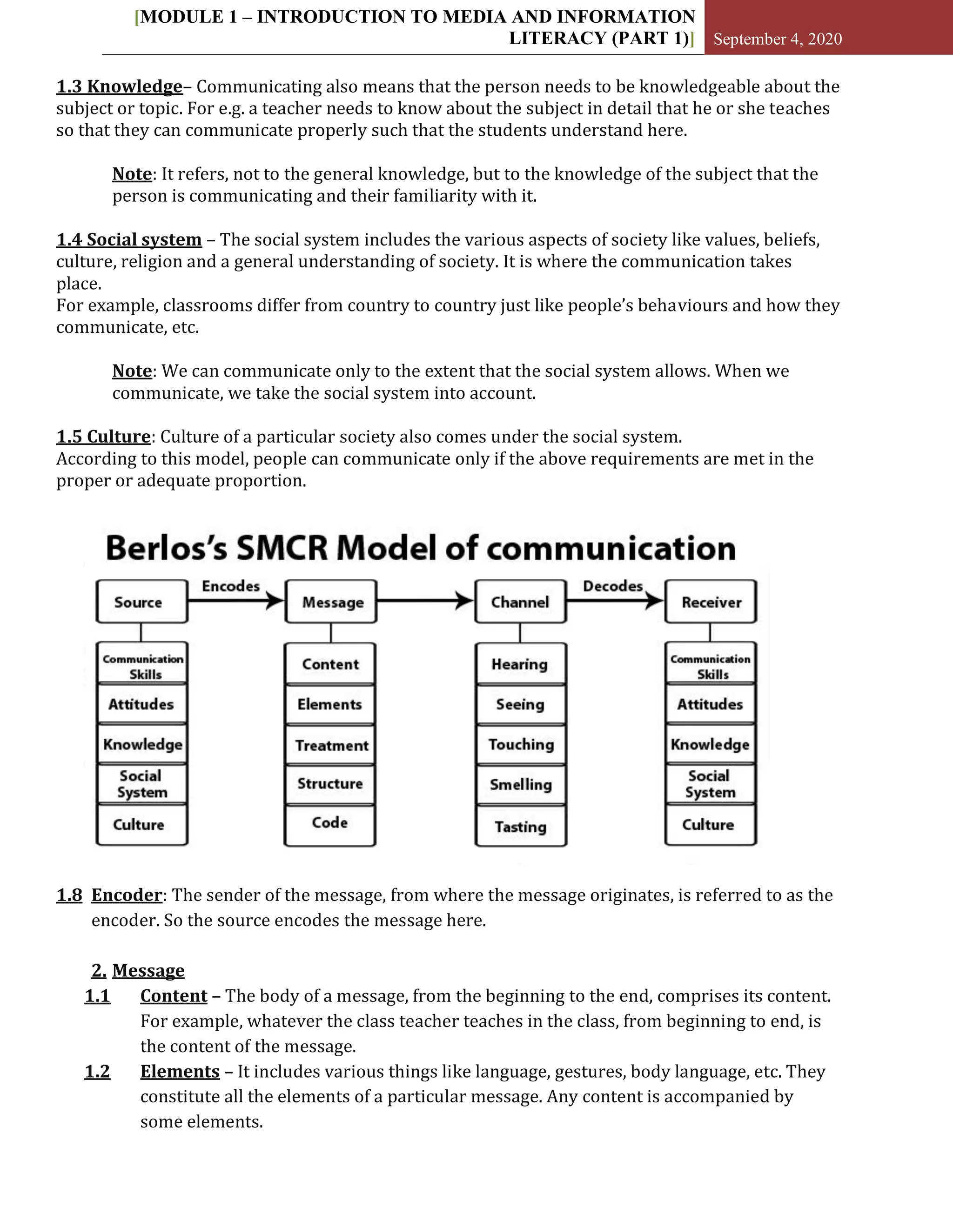 [MODULE 1 – INTRODUCTION TO MEDIA AND INFORMATION
LITERACY (PART 1)] September 4, 2020
1.3 Knowledge– Communicating also means that the person needs to be knowledgeable about the
subject or topic. For e.g. a teacher needs to know about the subject in detail that he or she teaches
so that they can communicate properly such that the students understand here.
Note: It refers, not to the general knowledge, but to the knowledge of the subject that the
person is communicating and their familiarity with it.
1.4 Social system – The social system includes the various aspects of society like values, beliefs,
culture, religion and a general understanding of society. It is where the communication takes
place.
For example, classrooms differ from country to country just like people’s behaviours and how they
communicate, etc.
Note: We can communicate only to the extent that the social system allows. When we
communicate, we take the social system into account.
1.5 Culture: Culture of a particular society also comes under the social system.
According to this model, people can communicate only if the above requirements are met in the
proper or adequate proportion.
1.8 Encoder: The sender of the message, from where the message originates, is referred to as the
encoder. So the source encodes the message here.
2. Message
1.1 Content – The body of a message, from the beginning to the end, comprises its content.
For example, whatever the class teacher teaches in the class, from beginning to end, is
the content of the message.
1.2 Elements – It includes various things like language, gestures, body language, etc. They
constitute all the elements of a particular message. Any content is accompanied by
some elements.
 