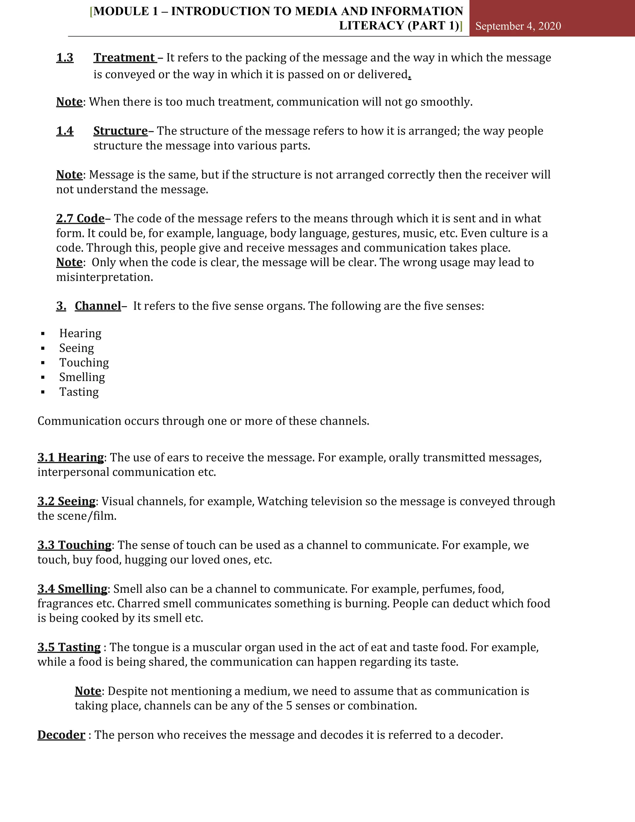 [MODULE 1 – INTRODUCTION TO MEDIA AND INFORMATION
LITERACY (PART 1)] September 4, 2020
1.3 Treatment – It refers to the packing of the message and the way in which the message
is conveyed or the way in which it is passed on or delivered.
Note: When there is too much treatment, communication will not go smoothly.
1.4 Structure– The structure of the message refers to how it is arranged; the way people
structure the message into various parts.
Note: Message is the same, but if the structure is not arranged correctly then the receiver will
not understand the message.
2.7 Code– The code of the message refers to the means through which it is sent and in what
form. It could be, for example, language, body language, gestures, music, etc. Even culture is a
code. Through this, people give and receive messages and communication takes place.
Note: Only when the code is clear, the message will be clear. The wrong usage may lead to
misinterpretation.
3. Channel– It refers to the five sense organs. The following are the five senses:
 Hearing
 Seeing
 Touching
 Smelling
 Tasting
Communication occurs through one or more of these channels.
3.1 Hearing: The use of ears to receive the message. For example, orally transmitted messages,
interpersonal communication etc.
3.2 Seeing: Visual channels, for example, Watching television so the message is conveyed through
the scene/film.
3.3 Touching: The sense of touch can be used as a channel to communicate. For example, we
touch, buy food, hugging our loved ones, etc.
3.4 Smelling: Smell also can be a channel to communicate. For example, perfumes, food,
fragrances etc. Charred smell communicates something is burning. People can deduct which food
is being cooked by its smell etc.
3.5 Tasting : The tongue is a muscular organ used in the act of eat and taste food. For example,
while a food is being shared, the communication can happen regarding its taste.
Note: Despite not mentioning a medium, we need to assume that as communication is
taking place, channels can be any of the 5 senses or combination.
Decoder : The person who receives the message and decodes it is referred to a decoder.
 