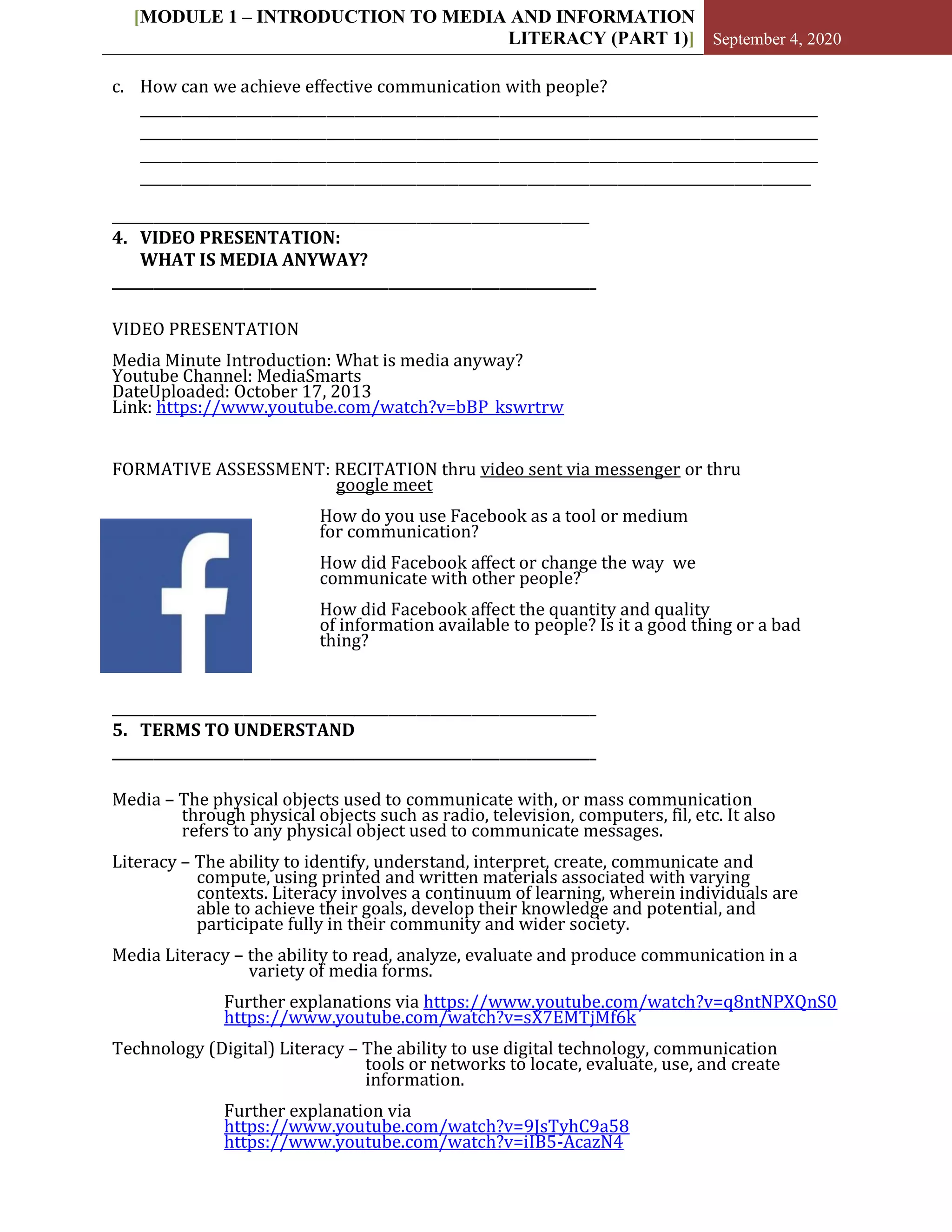 [MODULE 1 – INTRODUCTION TO MEDIA AND INFORMATION
LITERACY (PART 1)] September 4, 2020
c. How can we achieve effective communication with people?
__________________________________________________________________________________________________
__________________________________________________________________________________________________
__________________________________________________________________________________________________
_________________________________________________________________________________________________
_____________________________________________________________________
4. VIDEO PRESENTATION:
WHAT IS MEDIA ANYWAY?
______________________________________________________________________
VIDEO PRESENTATION
Media Minute Introduction: What is media anyway?
Youtube Channel: MediaSmarts
DateUploaded: October 17, 2013
Link: https://www.youtube.com/watch?v=bBP_kswrtrw
FORMATIVE ASSESSMENT: RECITATION thru video sent via messenger or thru
google meet
How do you use Facebook as a tool or medium
for communication?
How did Facebook affect or change the way we
communicate with other people?
How did Facebook affect the quantity and quality
of information available to people? Is it a good thing or a bad
thing?
______________________________________________________________________
5. TERMS TO UNDERSTAND
______________________________________________________________________
Media – The physical objects used to communicate with, or mass communication
through physical objects such as radio, television, computers, fil, etc. It also
refers to any physical object used to communicate messages.
Literacy – The ability to identify, understand, interpret, create, communicate and
compute, using printed and written materials associated with varying
contexts. Literacy involves a continuum of learning, wherein individuals are
able to achieve their goals, develop their knowledge and potential, and
participate fully in their community and wider society.
Media Literacy – the ability to read, analyze, evaluate and produce communication in a
variety of media forms.
Further explanations via https://www.youtube.com/watch?v=q8ntNPXQnS0
https://www.youtube.com/watch?v=sX7EMTjMf6k
Technology (Digital) Literacy – The ability to use digital technology, communication
tools or networks to locate, evaluate, use, and create
information.
Further explanation via
https://www.youtube.com/watch?v=9JsTyhC9a58
https://www.youtube.com/watch?v=iIB5-AcazN4
 