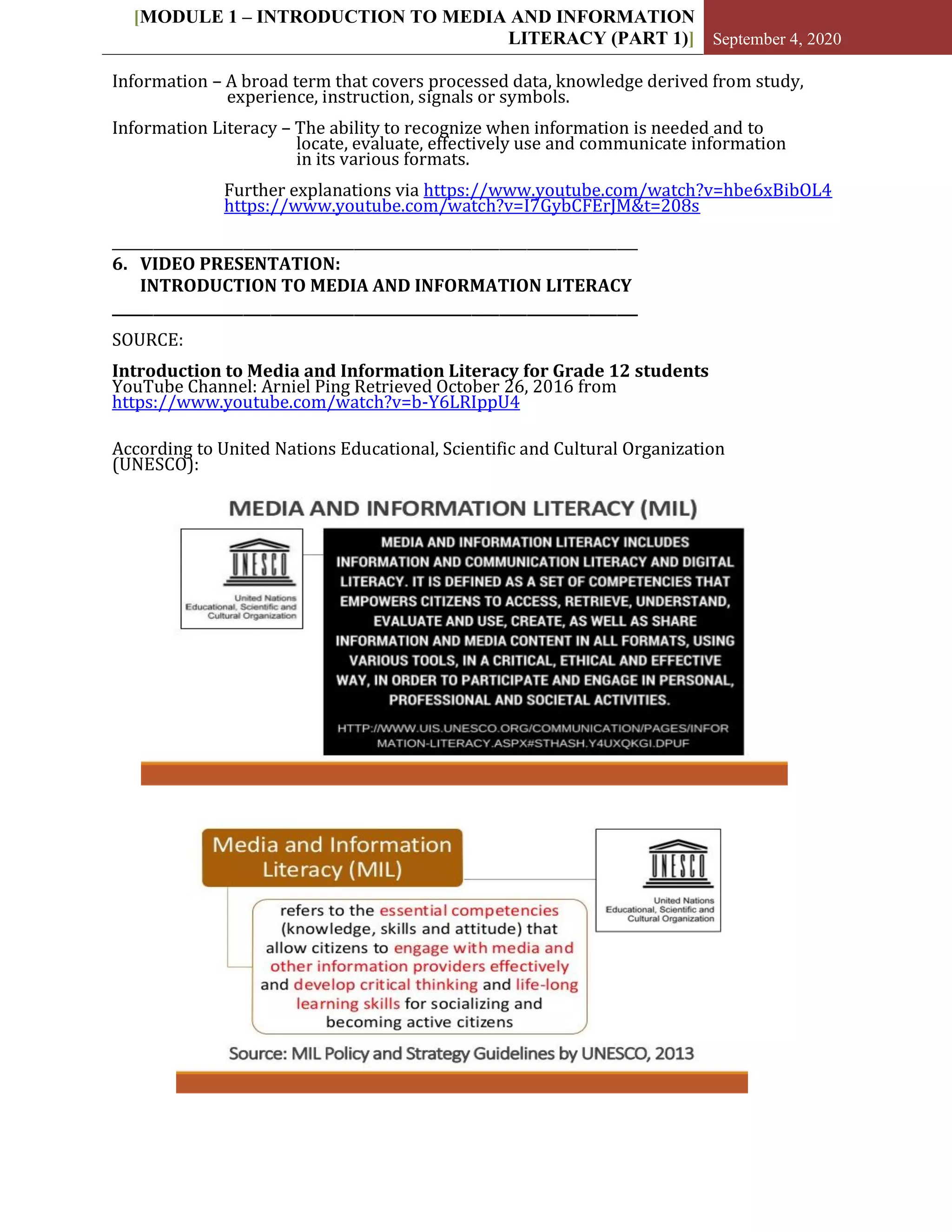 [MODULE 1 – INTRODUCTION TO MEDIA AND INFORMATION
LITERACY (PART 1)] September 4, 2020
Information – A broad term that covers processed data, knowledge derived from study,
experience, instruction, signals or symbols.
Information Literacy – The ability to recognize when information is needed and to
locate, evaluate, effectively use and communicate information
in its various formats.
Further explanations via https://www.youtube.com/watch?v=hbe6xBibOL4
https://www.youtube.com/watch?v=I7GybCFErJM&t=208s
____________________________________________________________________________
6. VIDEO PRESENTATION:
INTRODUCTION TO MEDIA AND INFORMATION LITERACY
____________________________________________________________________________
SOURCE:
Introduction to Media and Information Literacy for Grade 12 students
YouTube Channel: Arniel Ping Retrieved October 26, 2016 from
https://www.youtube.com/watch?v=b-Y6LRIppU4
According to United Nations Educational, Scientific and Cultural Organization
(UNESCO):
 