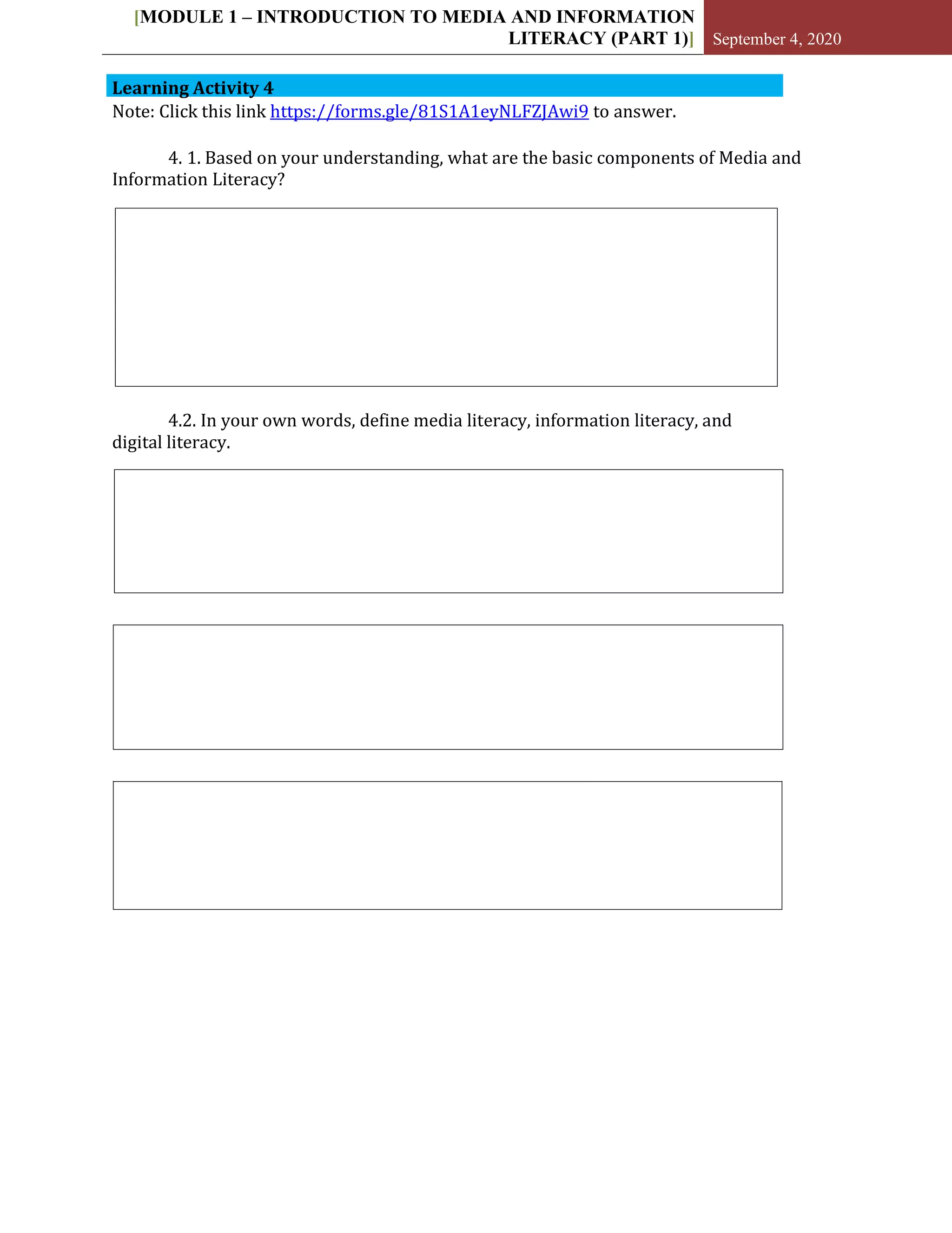 [MODULE 1 – INTRODUCTION TO MEDIA AND INFORMATION
LITERACY (PART 1)] September 4, 2020
Learning Activity 4
Note: Click this link https://forms.gle/81S1A1eyNLFZJAwi9 to answer.
4. 1. Based on your understanding, what are the basic components of Media and
Information Literacy?
4.2. In your own words, define media literacy, information literacy, and
digital literacy.
 