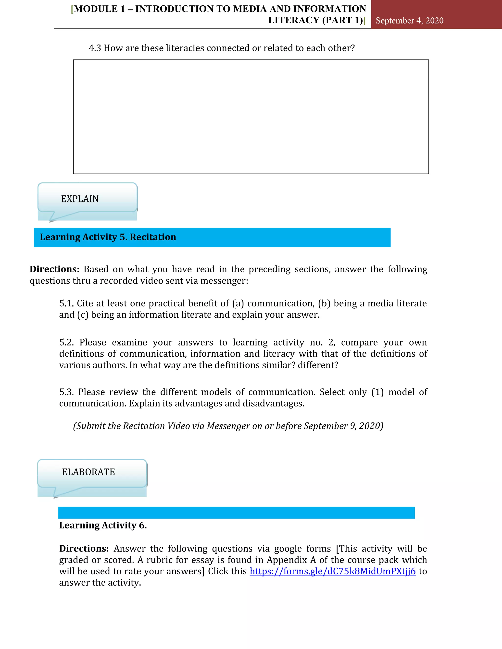 [MODULE 1 – INTRODUCTION TO MEDIA AND INFORMATION
LITERACY (PART 1)] September 4, 2020
Learning Activity 5. Recitation
4.3 How are these literacies connected or related to each other?
EXPLAIN
Directions: Based on what you have read in the preceding sections, answer the following
questions thru a recorded video sent via messenger:
5.1. Cite at least one practical benefit of (a) communication, (b) being a media literate
and (c) being an information literate and explain your answer.
5.2. Please examine your answers to learning activity no. 2, compare your own
definitions of communication, information and literacy with that of the definitions of
various authors. In what way are the definitions similar? different?
5.3. Please review the different models of communication. Select only (1) model of
communication. Explain its advantages and disadvantages.
(Submit the Recitation Video via Messenger on or before September 9, 2020)
ELABORATE
Learning Activity 6.
Directions: Answer the following questions via google forms [This activity will be
graded or scored. A rubric for essay is found in Appendix A of the course pack which
will be used to rate your answers] Click this https://forms.gle/dC75k8MidUmPXtjj6 to
answer the activity.
 