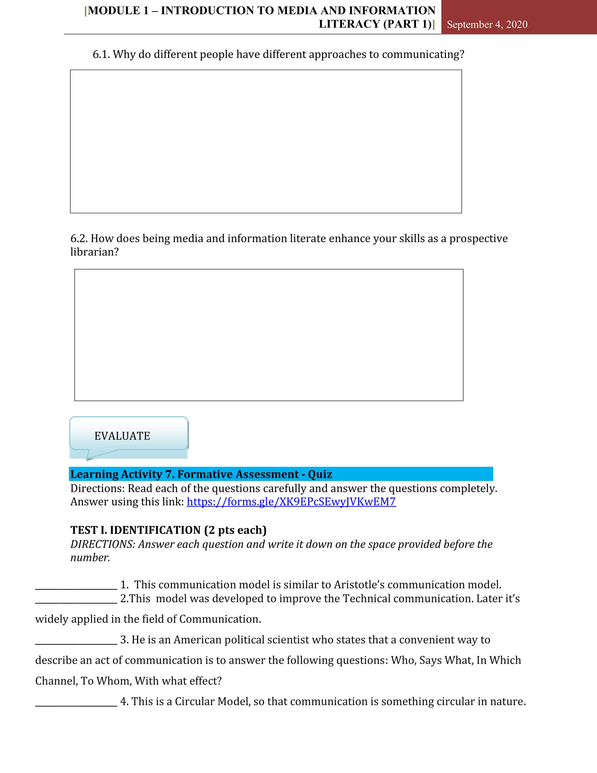 [MODULE 1 – INTRODUCTION TO MEDIA AND INFORMATION
LITERACY (PART 1)] September 4, 2020
6.1. Why do different people have different approaches to communicating?
6.2. How does being media and information literate enhance your skills as a prospective
librarian?
EVALUATE
Learning Activity 7. Formative Assessment - Quiz
Directions: Read each of the questions carefully and answer the questions completely.
Answer using this link: https://forms.gle/XK9EPcSEwyJVKwEM7
TEST I. IDENTIFICATION (2 pts each)
DIRECTIONS: Answer each question and write it down on the space provided before the
number.
___________________ 1. This communication model is similar to Aristotle’s communication model.
___________________ 2.This model was developed to improve the Technical communication. Later it’s
widely applied in the field of Communication.
___________________ 3. He is an American political scientist who states that a convenient way to
describe an act of communication is to answer the following questions: Who, Says What, In Which
Channel, To Whom, With what effect?
___________________ 4. This is a Circular Model, so that communication is something circular in nature.
 