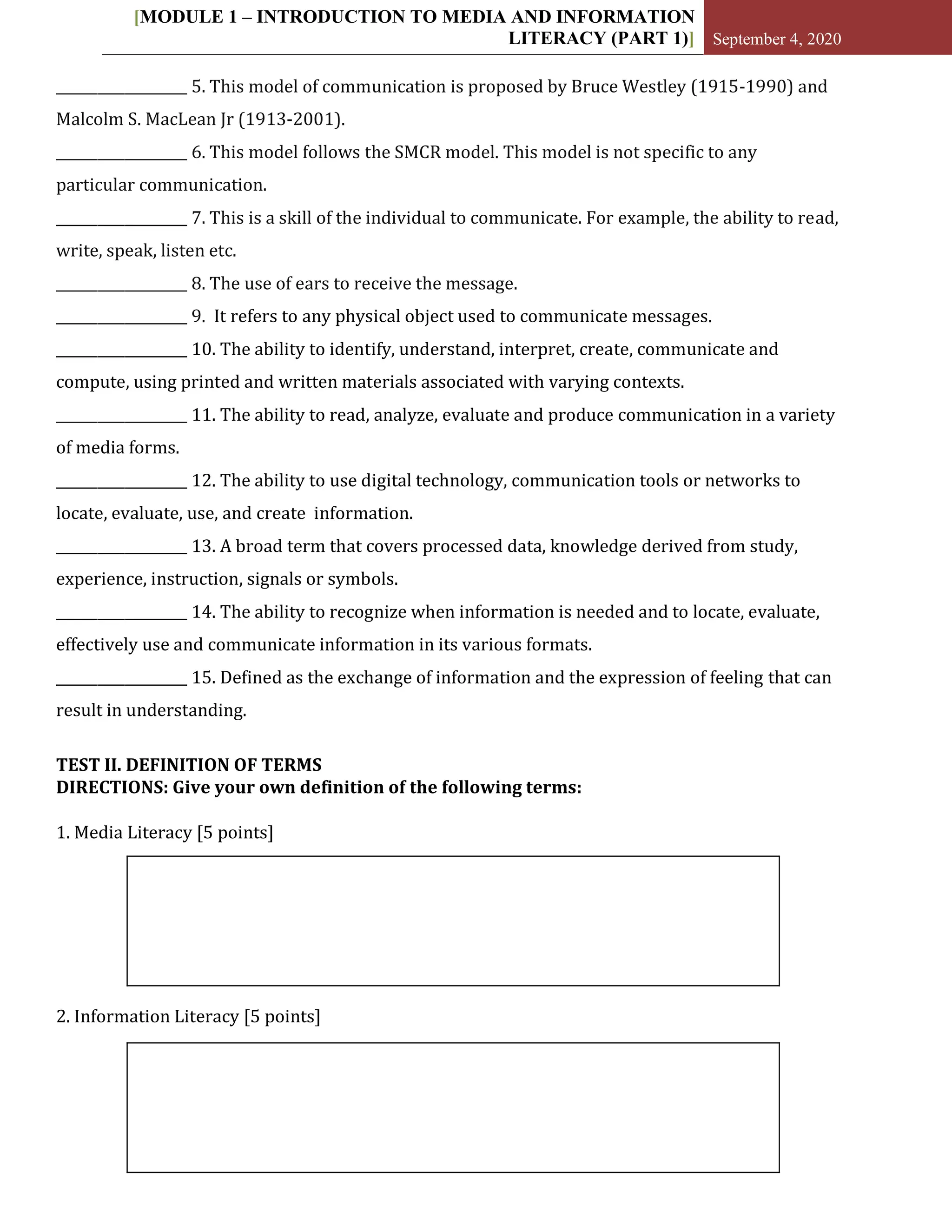 [MODULE 1 – INTRODUCTION TO MEDIA AND INFORMATION
LITERACY (PART 1)] September 4, 2020
___________________ 5. This model of communication is proposed by Bruce Westley (1915-1990) and
Malcolm S. MacLean Jr (1913-2001).
___________________ 6. This model follows the SMCR model. This model is not specific to any
particular communication.
___________________ 7. This is a skill of the individual to communicate. For example, the ability to read,
write, speak, listen etc.
___________________ 8. The use of ears to receive the message.
___________________ 9. It refers to any physical object used to communicate messages.
___________________ 10. The ability to identify, understand, interpret, create, communicate and
compute, using printed and written materials associated with varying contexts.
___________________ 11. The ability to read, analyze, evaluate and produce communication in a variety
of media forms.
___________________ 12. The ability to use digital technology, communication tools or networks to
locate, evaluate, use, and create information.
___________________ 13. A broad term that covers processed data, knowledge derived from study,
experience, instruction, signals or symbols.
___________________ 14. The ability to recognize when information is needed and to locate, evaluate,
effectively use and communicate information in its various formats.
___________________ 15. Defined as the exchange of information and the expression of feeling that can
result in understanding.
TEST II. DEFINITION OF TERMS
DIRECTIONS: Give your own definition of the following terms:
1. Media Literacy [5 points]
2. Information Literacy [5 points]
 