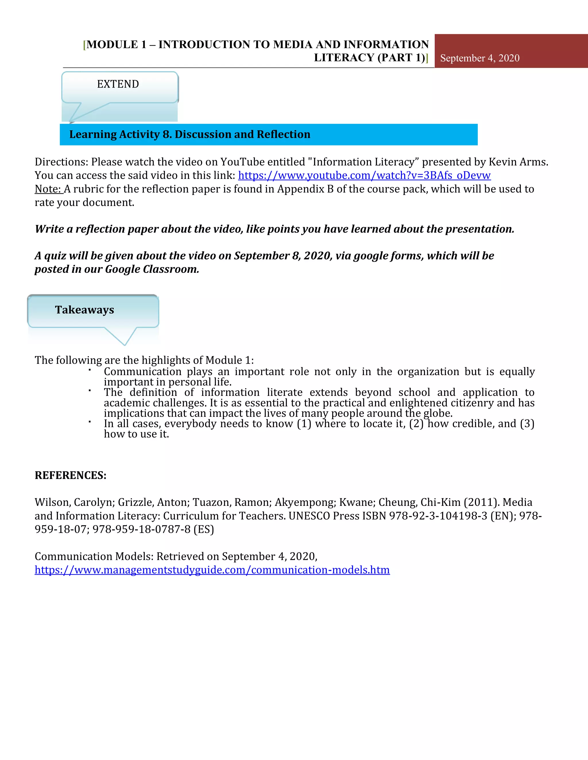 [MODULE 1 – INTRODUCTION TO MEDIA AND INFORMATION
LITERACY (PART 1)] September 4, 2020
EXTEND
Learning Activity 8. Discussion and Reflection
Directions: Please watch the video on YouTube entitled "Information Literacy” presented by Kevin Arms.
You can access the said video in this link: https://www.youtube.com/watch?v=3BAfs_oDevw
Note: A rubric for the reflection paper is found in Appendix B of the course pack, which will be used to
rate your document.
Write a reflection paper about the video, like points you have learned about the presentation.
A quiz will be given about the video on September 8, 2020, via google forms, which will be
posted in our Google Classroom.
Takeaways
The following are the highlights of Module 1:
▪ Communication plays an important role not only in the organization but is equally
important in personal life.
▪ The definition of information literate extends beyond school and application to
academic challenges. It is as essential to the practical and enlightened citizenry and has
implications that can impact the lives of many people around the globe.
▪ In all cases, everybody needs to know (1) where to locate it, (2) how credible, and (3)
how to use it.
REFERENCES:
Wilson, Carolyn; Grizzle, Anton; Tuazon, Ramon; Akyempong; Kwane; Cheung, Chi-Kim (2011). Media
and Information Literacy: Curriculum for Teachers. UNESCO Press ISBN 978-92-3-104198-3 (EN); 978-
959-18-07; 978-959-18-0787-8 (ES)
Communication Models: Retrieved on September 4, 2020,
https://www.managementstudyguide.com/communication-models.htm
 