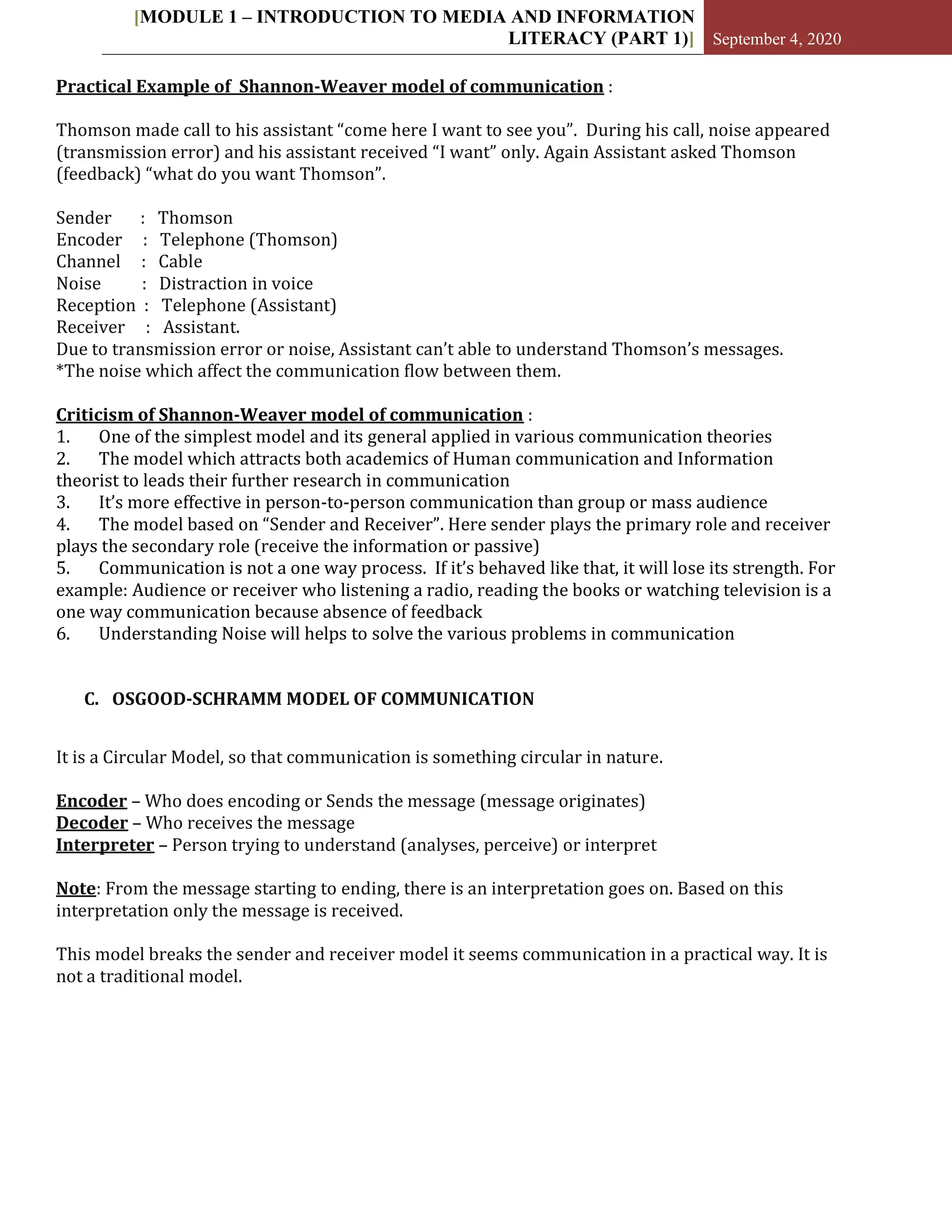 [MODULE 1 – INTRODUCTION TO MEDIA AND INFORMATION
LITERACY (PART 1)] September 4, 2020
Practical Example of Shannon-Weaver model of communication :
Thomson made call to his assistant “come here I want to see you”. During his call, noise appeared
(transmission error) and his assistant received “I want” only. Again Assistant asked Thomson
(feedback) “what do you want Thomson”.
Sender : Thomson
Encoder : Telephone (Thomson)
Channel : Cable
Noise : Distraction in voice
Reception : Telephone (Assistant)
Receiver : Assistant.
Due to transmission error or noise, Assistant can’t able to understand Thomson’s messages.
*The noise which affect the communication flow between them.
Criticism of Shannon-Weaver model of communication :
1. One of the simplest model and its general applied in various communication theories
2. The model which attracts both academics of Human communication and Information
theorist to leads their further research in communication
3. It’s more effective in person-to-person communication than group or mass audience
4. The model based on “Sender and Receiver”. Here sender plays the primary role and receiver
plays the secondary role (receive the information or passive)
5. Communication is not a one way process. If it’s behaved like that, it will lose its strength. For
example: Audience or receiver who listening a radio, reading the books or watching television is a
one way communication because absence of feedback
6. Understanding Noise will helps to solve the various problems in communication
C. OSGOOD-SCHRAMM MODEL OF COMMUNICATION
It is a Circular Model, so that communication is something circular in nature.
Encoder – Who does encoding or Sends the message (message originates)
Decoder – Who receives the message
Interpreter – Person trying to understand (analyses, perceive) or interpret
Note: From the message starting to ending, there is an interpretation goes on. Based on this
interpretation only the message is received.
This model breaks the sender and receiver model it seems communication in a practical way. It is
not a traditional model.
 