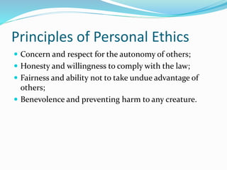 Principles of Personal Ethics
 Concern and respect for the autonomy of others;
 Honesty and willingness to comply with the law;
 Fairness and ability not to take undue advantage of
others;
 Benevolence and preventing harm to any creature.
 