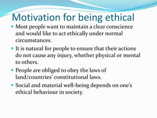 Motivation for being ethical
 Most people want to maintain a clear conscience
and would like to act ethically under normal
circumstances.
 It is natural for people to ensure that their actions
do not cause any injury, whether physical or mental
to others.
 People are obliged to obey the laws of
land/countries’ constitutional laws.
 Social and material well-being depends on one’s
ethical behaviour in society.
 