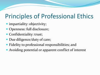 Principles of Professional Ethics
 impartiality: objectivity;
 Openness: full disclosure;
 Confidentiality: trust;
 Due diligence/duty of care;
 Fidelity to professional responsibilities; and
 Avoiding potential or apparent conflict of interest
 