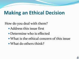 Making an Ethical Decision
How do you deal with them?
 Address this issue first
 Determine who is effected
 What is the ethical concern of this issue
 What do others think?
 