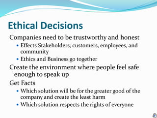 Ethical Decisions
Companies need to be trustworthy and honest
 Effects Stakeholders, customers, employees, and
community
 Ethics and Business go together
Create the environment where people feel safe
enough to speak up
Get Facts
 Which solution will be for the greater good of the
company and create the least harm
 Which solution respects the rights of everyone
 