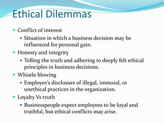 Ethical Dilemmas
 Conflict of interest
 Situation in which a business decision may be
influenced for personal gain.
 Honesty and integrity
 Telling the truth and adhering to deeply felt ethical
principles in business decisions.
 Whistle blowing
 Employee’s disclosure of illegal, immoral, or
unethical practices in the organization.
 Loyalty Vs truth
 Businesspeople expect employees to be loyal and
truthful, but ethical conflicts may arise.
 