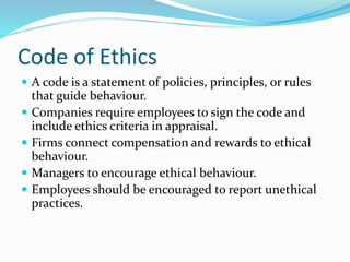 Code of Ethics
 A code is a statement of policies, principles, or rules
that guide behaviour.
 Companies require employees to sign the code and
include ethics criteria in appraisal.
 Firms connect compensation and rewards to ethical
behaviour.
 Managers to encourage ethical behaviour.
 Employees should be encouraged to report unethical
practices.
 