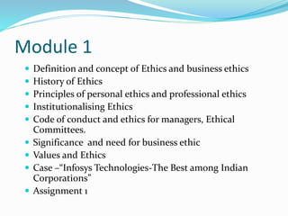 Module 1
 Definition and concept of Ethics and business ethics
 History of Ethics
 Principles of personal ethics and professional ethics
 Institutionalising Ethics
 Code of conduct and ethics for managers, Ethical
Committees.
 Significance and need for business ethic
 Values and Ethics
 Case –“Infosys Technologies-The Best among Indian
Corporations”
 Assignment 1
 