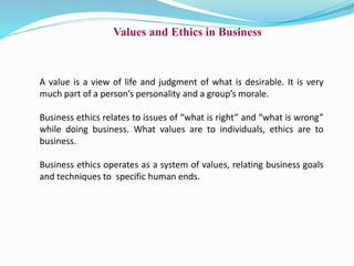 Values and Ethics in Business
A value is a view of life and judgment of what is desirable. It is very
much part of a person’s personality and a group’s morale.
Business ethics relates to issues of “what is right” and “what is wrong”
while doing business. What values are to individuals, ethics are to
business.
Business ethics operates as a system of values, relating business goals
and techniques to specific human ends.
 