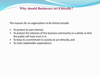 Why should Businesses act Ethically?
The reasons for an organization to be ethical include:
• To protect its own interest,
• To protect the interests of the business community as a whole so that
the public will have trust in it,
• To keep its commitment to society to act ethically, and
• To meet stakeholder expectations.
 