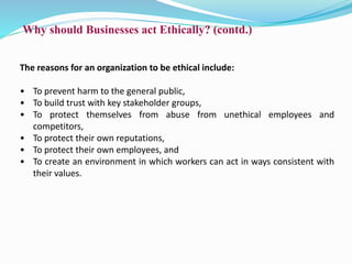 Why should Businesses act Ethically? (contd.)
The reasons for an organization to be ethical include:
• To prevent harm to the general public,
• To build trust with key stakeholder groups,
• To protect themselves from abuse from unethical employees and
competitors,
• To protect their own reputations,
• To protect their own employees, and
• To create an environment in which workers can act in ways consistent with
their values.
 