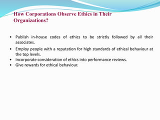 How Corporations Observe Ethics in Their
Organizations?
• Publish in-house codes of ethics to be strictly followed by all their
associates.
• Employ people with a reputation for high standards of ethical behaviour at
the top levels.
• Incorporate consideration of ethics into performance reviews.
• Give rewards for ethical behaviour.
 