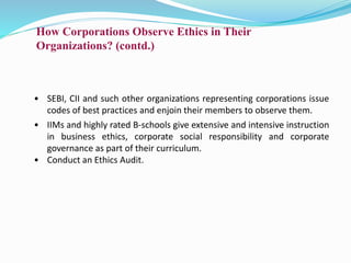 How Corporations Observe Ethics in Their
Organizations? (contd.)
• SEBI, CII and such other organizations representing corporations issue
codes of best practices and enjoin their members to observe them.
• IIMs and highly rated B-schools give extensive and intensive instruction
in business ethics, corporate social responsibility and corporate
governance as part of their curriculum.
• Conduct an Ethics Audit.
 