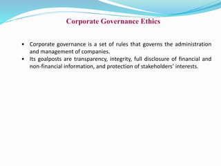 Corporate Governance Ethics
• Corporate governance is a set of rules that governs the administration
and management of companies.
• Its goalposts are transparency, integrity, full disclosure of financial and
non-financial information, and protection of stakeholders’ interests.
 