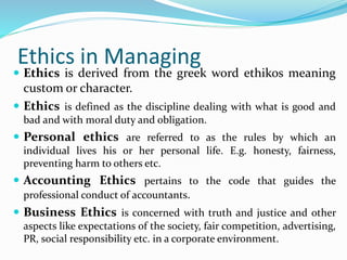 Ethics in Managing
 Ethics is derived from the greek word ethikos meaning
custom or character.
 Ethics is defined as the discipline dealing with what is good and
bad and with moral duty and obligation.
 Personal ethics are referred to as the rules by which an
individual lives his or her personal life. E.g. honesty, fairness,
preventing harm to others etc.
 Accounting Ethics pertains to the code that guides the
professional conduct of accountants.
 Business Ethics is concerned with truth and justice and other
aspects like expectations of the society, fair competition, advertising,
PR, social responsibility etc. in a corporate environment.
 