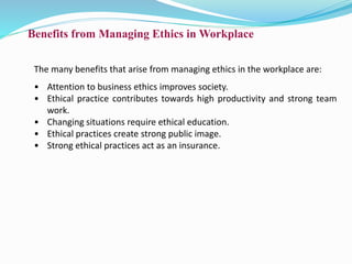 Benefits from Managing Ethics in Workplace
The many benefits that arise from managing ethics in the workplace are:
• Attention to business ethics improves society.
• Ethical practice contributes towards high productivity and strong team
work.
• Changing situations require ethical education.
• Ethical practices create strong public image.
• Strong ethical practices act as an insurance.
 