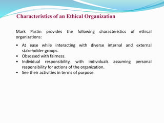 Characteristics of an Ethical Organization
Mark Pastin provides the following characteristics of ethical
organizations:
• At ease while interacting with diverse internal and external
stakeholder groups.
• Obsessed with fairness.
• Individual responsibility, with individuals assuming personal
responsibility for actions of the organization.
• See their activities in terms of purpose.
 