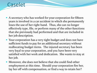 Caselet
 A secretary who has worked for your corporation for fifteen
years is involved in a car accident in which she permanently
loses the use of her right hand. Thus, she can no longer
effectively type, file, or perform many of the other functions
that she previously had performed and that are included in
her job description.
 Your corporation has a very tight budget and does not have
sufficient funds to pay for an additional secretary without
reallocating budget items. The injured secretary has been
very loyal to your corporation, and you have been very
satisfied with her work and dedication. She wants to stay at
her job.
 Moreover, she does not believe that she could find other
employment at this time. Should your corporation fire her,
lay her off with compensation, or find a way to retain her?
 