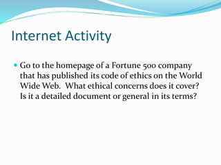 Internet Activity
 Go to the homepage of a Fortune 500 company
that has published its code of ethics on the World
Wide Web. What ethical concerns does it cover?
Is it a detailed document or general in its terms?
 