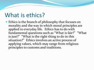 What is ethics?
 Ethics is the branch of philosophy that focuses on
morality and the way in which moral principles are
applied to everyday life. Ethics has to do with
fundamental questions such as “What is fair?” “What
is just?” “What is the right thing to do in this
situation?” Ethics involves an active process of
applying values, which may range from religious
principles to customs and traditions.
 