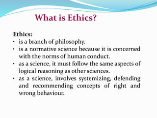 What is Ethics?
Ethics:
• is a branch of philosophy.
• is a normative science because it is concerned
with the norms of human conduct.
• as a science, it must follow the same aspects of
logical reasoning as other sciences.
• as a science, involves systemizing, defending
and recommending concepts of right and
wrong behaviour.
 